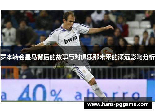 罗本转会皇马背后的故事与对俱乐部未来的深远影响分析