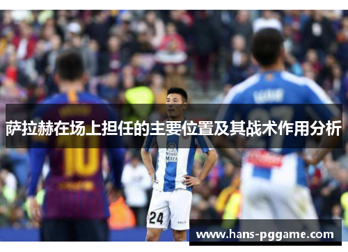 萨拉赫在场上担任的主要位置及其战术作用分析 萨拉赫在场上担任的主要位置及其战术作用分析