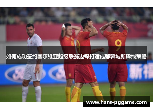 如何成功签约塞尔维亚超级联赛边锋打造成都蓉城新锋线策略