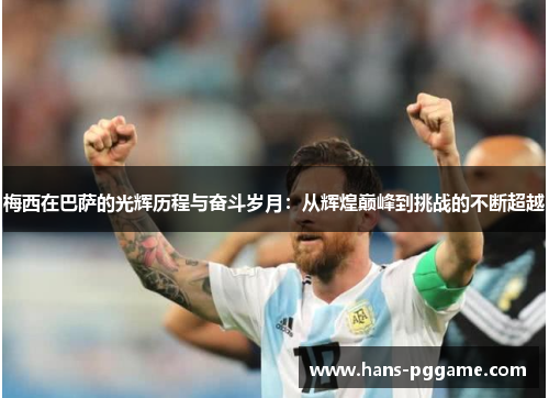 梅西在巴萨的光辉历程与奋斗岁月：从辉煌巅峰到挑战的不断超越