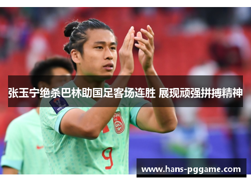 张玉宁绝杀巴林助国足客场连胜 展现顽强拼搏精神