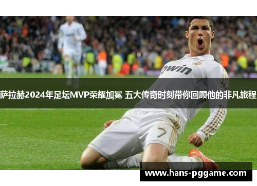 萨拉赫2024年足坛MVP荣耀加冕 五大传奇时刻带你回顾他的非凡旅程