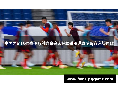 中国男足18强赛伊万科维奇确认继续采用进攻型阵容迎战强敌
