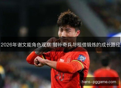 2026年谢文能角色观察 替补奇兵与租借锻炼的成长路径